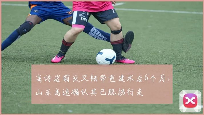 高诗岩前交叉韧带重建术后6个月，山东高速确认其已脱拐行走