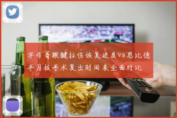 字母哥跟腱拉伤恢复进度vs恩比德半月板手术复出时间表全面对比