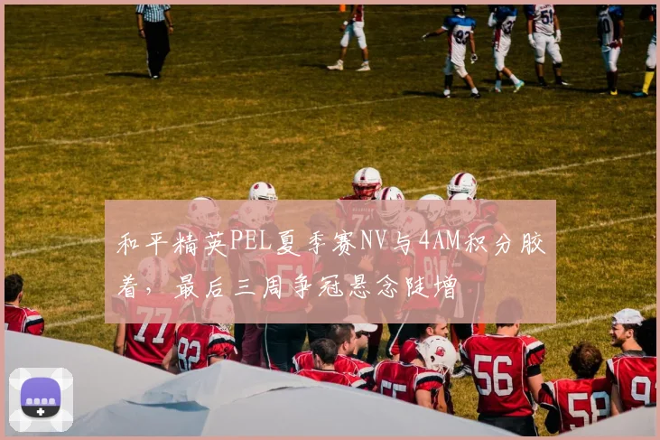 和平精英PEL夏季赛NV与4AM积分胶着，最后三周争冠悬念陡增